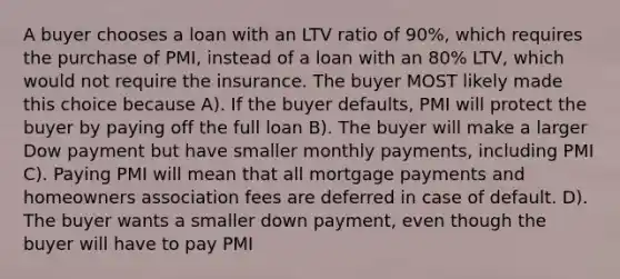 A buyer chooses a loan with an LTV ratio of 90%, which requires the purchase of PMI, instead of a loan with an 80% LTV, which would not require the insurance. The buyer MOST likely made this choice because A). If the buyer defaults, PMI will protect the buyer by paying off the full loan B). The buyer will make a larger Dow payment but have smaller monthly payments, including PMI C). Paying PMI will mean that all mortgage payments and homeowners association fees are deferred in case of default. D). The buyer wants a smaller down payment, even though the buyer will have to pay PMI