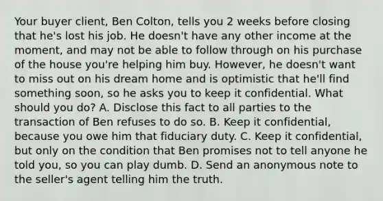 Your buyer client, Ben Colton, tells you 2 weeks before closing that he's lost his job. He doesn't have any other income at the moment, and may not be able to follow through on his purchase of the house you're helping him buy. However, he doesn't want to miss out on his dream home and is optimistic that he'll find something soon, so he asks you to keep it confidential. What should you do? A. Disclose this fact to all parties to the transaction of Ben refuses to do so. B. Keep it confidential, because you owe him that fiduciary duty. C. Keep it confidential, but only on the condition that Ben promises not to tell anyone he told you, so you can play dumb. D. Send an anonymous note to the seller's agent telling him the truth.