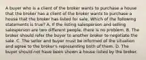 A buyer who is a client of the broker wants to purchase a house that the broker has a client of the broker wants to purchase a house that the broker has listed for sale. Which of the following statements is true? A. If the listing salesperson and selling salesperson are two different people, there is no problem. B. The broker should refer the buyer to another broker to negotiate the sale. C. The seller and buyer must be informed of the situation and agree to the broker's representing both of them. D. The buyer should not have been shown a house listed by the broker.