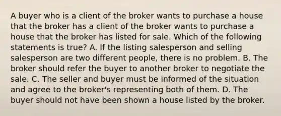 A buyer who is a client of the broker wants to purchase a house that the broker has a client of the broker wants to purchase a house that the broker has listed for sale. Which of the following statements is true? A. If the listing salesperson and selling salesperson are two different people, there is no problem. B. The broker should refer the buyer to another broker to negotiate the sale. C. The seller and buyer must be informed of the situation and agree to the broker's representing both of them. D. The buyer should not have been shown a house listed by the broker.