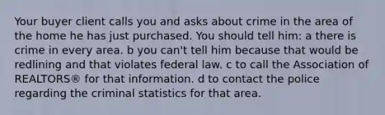 Your buyer client calls you and asks about crime in the area of the home he has just purchased. You should tell him: a there is crime in every area. b you can't tell him because that would be redlining and that violates federal law. c to call the Association of REALTORS® for that information. d to contact the police regarding the criminal statistics for that area.