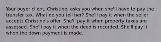 Your buyer client, Christine, asks you when she'll have to pay the transfer tax. What do you tell her? She'll pay it when the seller accepts Christine's offer. She'll pay it when property taxes are assessed. She'll pay it when the deed is recorded. She'll pay it when the down payment is made.