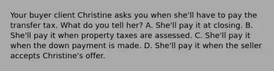 Your buyer client Christine asks you when she'll have to pay the transfer tax. What do you tell her? A. She'll pay it at closing. B. She'll pay it when property taxes are assessed. C. She'll pay it when the down payment is made. D. She'll pay it when the seller accepts Christine's offer.