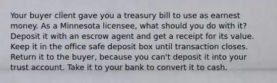 Your buyer client gave you a treasury bill to use as earnest money. As a Minnesota licensee, what should you do with it? Deposit it with an escrow agent and get a receipt for its value. Keep it in the office safe deposit box until transaction closes. Return it to the buyer, because you can't deposit it into your trust account. Take it to your bank to convert it to cash.