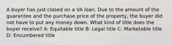 A buyer has just closed on a VA loan. Due to the amount of the guarantee and the purchase price of the property, the buyer did not have to put any money down. What kind of title does the buyer receive? A: Equitable title B: Legal title C: Marketable title D: Encumbered title