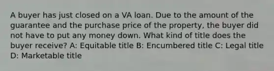 A buyer has just closed on a VA loan. Due to the amount of the guarantee and the purchase price of the property, the buyer did not have to put any money down. What kind of title does the buyer receive? A: Equitable title B: Encumbered title C: Legal title D: Marketable title