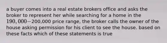 a buyer comes into a real estate brokers office and asks the broker to represent her while searching for a home in the 190,000-200,000 price range, the broker calls the owner of the house asking permission for his client to see the house. based on these facts which of these statements is true