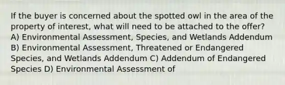 If the buyer is concerned about the spotted owl in the area of the property of interest, what will need to be attached to the offer? A) Environmental Assessment, Species, and Wetlands Addendum B) Environmental Assessment, Threatened or Endangered Species, and Wetlands Addendum C) Addendum of Endangered Species D) Environmental Assessment of