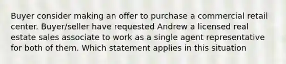 Buyer consider making an offer to purchase a commercial retail center. Buyer/seller have requested Andrew a licensed real estate sales associate to work as a single agent representative for both of them. Which statement applies in this situation