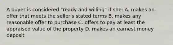 A buyer is considered "ready and willing" if she: A. makes an offer that meets the seller's stated terms B. makes any reasonable offer to purchase C. offers to pay at least the appraised value of the property D. makes an earnest money deposit