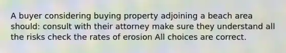 A buyer considering buying property adjoining a beach area should: consult with their attorney make sure they understand all the risks check the rates of erosion All choices are correct.