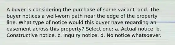 A buyer is considering the purchase of some vacant land. The buyer notices a well-worn path near the edge of the property line. What type of notice would this buyer have regarding an easement across this property? Select one: a. Actual notice. b. Constructive notice. c. Inquiry notice. d. No notice whatsoever.