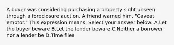 A buyer was considering purchasing a property sight unseen through a foreclosure auction. A friend warned him, "Caveat emptor." This expression means: Select your answer below: A.Let the buyer beware B.Let the lender beware C.Neither a borrower nor a lender be D.Time flies