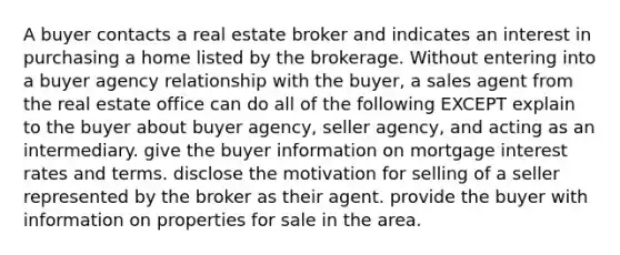 A buyer contacts a real estate broker and indicates an interest in purchasing a home listed by the brokerage. Without entering into a buyer agency relationship with the buyer, a sales agent from the real estate office can do all of the following EXCEPT explain to the buyer about buyer agency, seller agency, and acting as an intermediary. give the buyer information on mortgage interest rates and terms. disclose the motivation for selling of a seller represented by the broker as their agent. provide the buyer with information on properties for sale in the area.