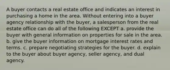 A buyer contacts a real estate office and indicates an interest in purchasing a home in the area. Without entering into a buyer agency relationship with the buyer, a salesperson from the real estate office can do all of the following EXCEPT a. provide the buyer with general information on properties for sale in the area. b. give the buyer information on mortgage interest rates and terms. c. prepare negotiating strategies for the buyer. d. explain to the buyer about buyer agency, seller agency, and dual agency.