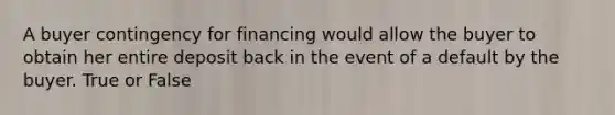A buyer contingency for financing would allow the buyer to obtain her entire deposit back in the event of a default by the buyer. True or False