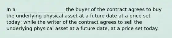 In a ________ ___________ the buyer of the contract agrees to buy the underlying physical asset at a future date at a price set today; while the writer of the contract agrees to sell the underlying physical asset at a future date, at a price set today.