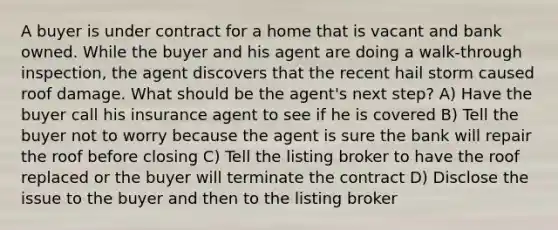 A buyer is under contract for a home that is vacant and bank owned. While the buyer and his agent are doing a walk-through inspection, the agent discovers that the recent hail storm caused roof damage. What should be the agent's next step? A) Have the buyer call his insurance agent to see if he is covered B) Tell the buyer not to worry because the agent is sure the bank will repair the roof before closing C) Tell the listing broker to have the roof replaced or the buyer will terminate the contract D) Disclose the issue to the buyer and then to the listing broker