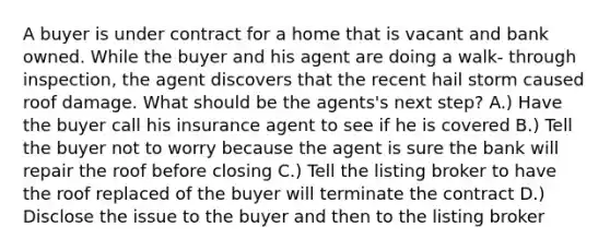 A buyer is under contract for a home that is vacant and bank owned. While the buyer and his agent are doing a walk- through inspection, the agent discovers that the recent hail storm caused roof damage. What should be the agents's next step? A.) Have the buyer call his insurance agent to see if he is covered B.) Tell the buyer not to worry because the agent is sure the bank will repair the roof before closing C.) Tell the listing broker to have the roof replaced of the buyer will terminate the contract D.) Disclose the issue to the buyer and then to the listing broker