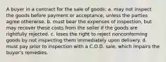 A buyer in a contract for the sale of goods: a. may not inspect the goods before payment or acceptance, unless the parties agree otherwise. b. must bear the expenses of inspection, but may recover these costs from the seller if the goods are rightfully rejected. c. loses the right to reject nonconforming goods by not inspecting them immediately upon delivery. d. must pay prior to inspection with a C.O.D. sale, which impairs the buyer's remedies.