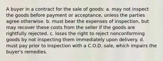 A buyer in a contract for the sale of goods: a. may not inspect the goods before payment or acceptance, unless the parties agree otherwise. b. must bear the expenses of inspection, but may recover these costs from the seller if the goods are rightfully rejected. c. loses the right to reject nonconforming goods by not inspecting them immediately upon delivery. d. must pay prior to inspection with a C.O.D. sale, which impairs the buyer's remedies.