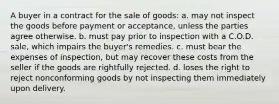 A buyer in a contract for the sale of goods: a. may not inspect the goods before payment or acceptance, unless the parties agree otherwise. b. must pay prior to inspection with a C.O.D. sale, which impairs the buyer's remedies. c. must bear the expenses of inspection, but may recover these costs from the seller if the goods are rightfully rejected. d. loses the right to reject nonconforming goods by not inspecting them immediately upon delivery.