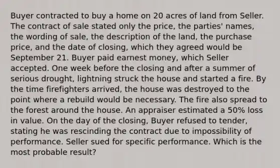 Buyer contracted to buy a home on 20 acres of land from Seller. The contract of sale stated only the price, the parties' names, the wording of sale, the description of the land, the purchase price, and the date of closing, which they agreed would be September 21. Buyer paid earnest money, which Seller accepted. One week before the closing and after a summer of serious drought, lightning struck the house and started a fire. By the time firefighters arrived, the house was destroyed to the point where a rebuild would be necessary. The fire also spread to the forest around the house. An appraiser estimated a 50% loss in value. On the day of the closing, Buyer refused to tender, stating he was rescinding the contract due to impossibility of performance. Seller sued for specific performance. Which is the most probable result?