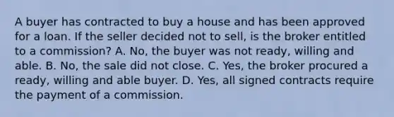 A buyer has contracted to buy a house and has been approved for a loan. If the seller decided not to sell, is the broker entitled to a commission? A. No, the buyer was not ready, willing and able. B. No, the sale did not close. C. Yes, the broker procured a ready, willing and able buyer. D. Yes, all signed contracts require the payment of a commission.