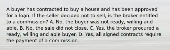 A buyer has contracted to buy a house and has been approved for a loạn. If the seller decided not to sell, is the broker entitled to a commission? A. No, the buyer was not ready, willing and able. B. No, the sale did not close. C. Yes, the broker procured a ready, willing and able buyer. D. Yes, all signed contracts require the payment of a commission.