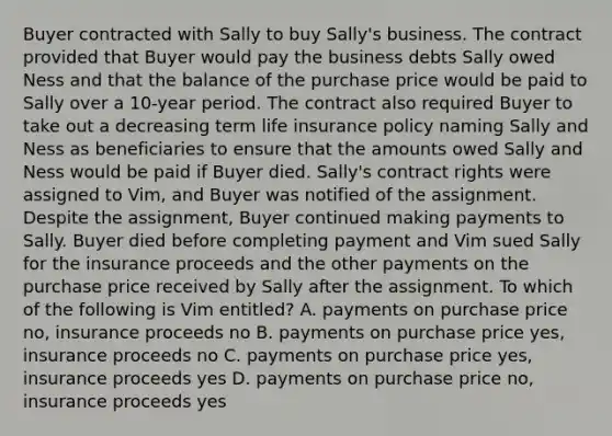 Buyer contracted with Sally to buy Sally's business. The contract provided that Buyer would pay the business debts Sally owed Ness and that the balance of the purchase price would be paid to Sally over a 10-year period. The contract also required Buyer to take out a decreasing term life insurance policy naming Sally and Ness as beneficiaries to ensure that the amounts owed Sally and Ness would be paid if Buyer died. Sally's contract rights were assigned to Vim, and Buyer was notified of the assignment. Despite the assignment, Buyer continued making payments to Sally. Buyer died before completing payment and Vim sued Sally for the insurance proceeds and the other payments on the purchase price received by Sally after the assignment. To which of the following is Vim entitled? A. payments on purchase price no, insurance proceeds no B. payments on purchase price yes, insurance proceeds no C. payments on purchase price yes, insurance proceeds yes D. payments on purchase price no, insurance proceeds yes