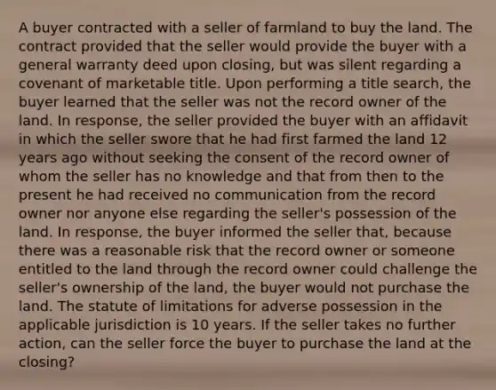 A buyer contracted with a seller of farmland to buy the land. The contract provided that the seller would provide the buyer with a general warranty deed upon closing, but was silent regarding a covenant of marketable title. Upon performing a title search, the buyer learned that the seller was not the record owner of the land. In response, the seller provided the buyer with an affidavit in which the seller swore that he had first farmed the land 12 years ago without seeking the consent of the record owner of whom the seller has no knowledge and that from then to the present he had received no communication from the record owner nor anyone else regarding the seller's possession of the land. In response, the buyer informed the seller that, because there was a reasonable risk that the record owner or someone entitled to the land through the record owner could challenge the seller's ownership of the land, the buyer would not purchase the land. The statute of limitations for adverse possession in the applicable jurisdiction is 10 years. If the seller takes no further action, can the seller force the buyer to purchase the land at the closing?