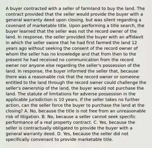 A buyer contracted with a seller of farmland to buy the land. The contract provided that the seller would provide the buyer with a general warranty deed upon closing, but was silent regarding a covenant of marketable title. Upon performing a title search, the buyer learned that the seller was not the record owner of the land. In response, the seller provided the buyer with an affidavit in which the seller swore that he had first farmed the land 12 years ago without seeking the consent of the record owner of whom the seller has no knowledge and that from then to the present he had received no communication from the record owner nor anyone else regarding the seller's possession of the land. In response, the buyer informed the seller that, because there was a reasonable risk that the record owner or someone entitled to the land through the record owner could challenge the seller's ownership of the land, the buyer would not purchase the land. The statute of limitations for adverse possession in the applicable jurisdiction is 10 years. If the seller takes no further action, can the seller force the buyer to purchase the land at the closing? A. No, because the title is not free from an unreasonable risk of litigation. B. No, because a seller cannot seek specific performance of a real property contract. C. Yes, because the seller is contractually obligated to provide the buyer with a general warranty deed. D. Yes, because the seller did not specifically convenant to provide marketable title.