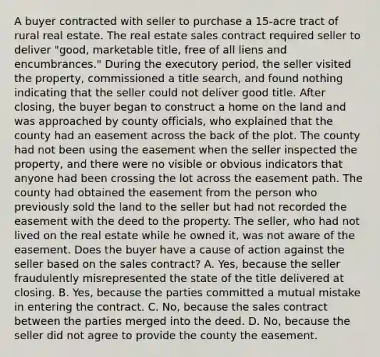 A buyer contracted with seller to purchase a 15-acre tract of rural real estate. The real estate sales contract required seller to deliver "good, marketable title, free of all liens and encumbrances." During the executory period, the seller visited the property, commissioned a title search, and found nothing indicating that the seller could not deliver good title. After closing, the buyer began to construct a home on the land and was approached by county officials, who explained that the county had an easement across the back of the plot. The county had not been using the easement when the seller inspected the property, and there were no visible or obvious indicators that anyone had been crossing the lot across the easement path. The county had obtained the easement from the person who previously sold the land to the seller but had not recorded the easement with the deed to the property. The seller, who had not lived on the real estate while he owned it, was not aware of the easement. Does the buyer have a cause of action against the seller based on the sales contract? A. Yes, because the seller fraudulently misrepresented the state of the title delivered at closing. B. Yes, because the parties committed a mutual mistake in entering the contract. C. No, because the sales contract between the parties merged into the deed. D. No, because the seller did not agree to provide the county the easement.