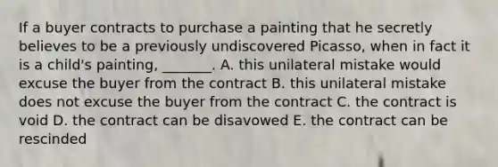 If a buyer contracts to purchase a painting that he secretly believes to be a previously undiscovered​ Picasso, when in fact it is a​ child's painting,​ _______. A. this unilateral mistake would excuse the buyer from the contract B. this unilateral mistake does not excuse the buyer from the contract C. the contract is void D. the contract can be disavowed E. the contract can be rescinded