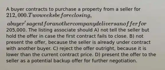 A buyer contracts to purchase a property from a seller for 212,000. Two weeks before closing, a buyer's agent for another company delivers an offer for205,000. The listing associate should A) not tell the seller but hold the offer in case the first contract fails to close. B) not present the offer, because the seller is already under contract with another buyer. C) reject the offer outright, because it is lower than the current contract price. D) present the offer to the seller as a potential backup offer for further negotiation.