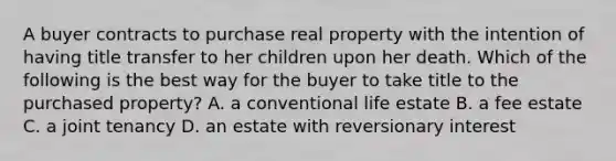 A buyer contracts to purchase real property with the intention of having title transfer to her children upon her death. Which of the following is the best way for the buyer to take title to the purchased property? A. a conventional life estate B. a fee estate C. a joint tenancy D. an estate with reversionary interest