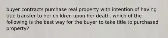 buyer contracts purchase real property with intention of having title transfer to her children upon her death. which of the following is the best way for the buyer to take title to purchased property?