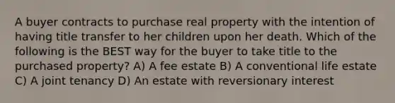 A buyer contracts to purchase real property with the intention of having title transfer to her children upon her death. Which of the following is the BEST way for the buyer to take title to the purchased property? A) A fee estate B) A conventional life estate C) A joint tenancy D) An estate with reversionary interest