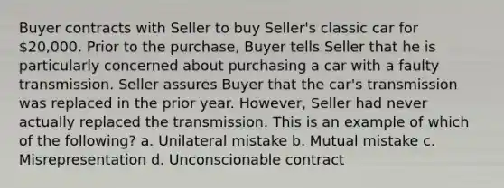 Buyer contracts with Seller to buy Seller's classic car for 20,000. Prior to the purchase, Buyer tells Seller that he is particularly concerned about purchasing a car with a faulty transmission. Seller assures Buyer that the car's transmission was replaced in the prior year. However, Seller had never actually replaced the transmission. This is an example of which of the following? a. Unilateral mistake b. Mutual mistake c. Misrepresentation d. Unconscionable contract