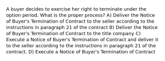 A buyer decides to exercise her right to terminate under the option period. What is the proper process? A) Deliver the Notice of Buyer's Termination of Contract to the seller according to the instructions in paragraph 21 of the contract B) Deliver the Notice of Buyer's Termination of Contract to the title company C) Execute a Notice of Buyer's Termination of Contract and deliver it to the seller according to the instructions in paragraph 21 of the contract. D) Execute a Notice of Buyer's Termination of Contract