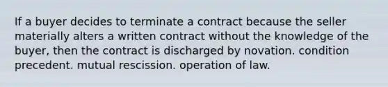 If a buyer decides to terminate a contract because the seller materially alters a written contract without the knowledge of the buyer, then the contract is discharged by novation. condition precedent. mutual rescission. operation of law.