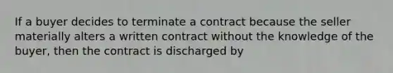 If a buyer decides to terminate a contract because the seller materially alters a written contract without the knowledge of the buyer, then the contract is discharged by