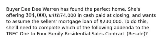 Buyer Dee Dee Warren has found the perfect home. She's offering 304,000, with74,000 in cash paid at closing, and wants to assume the sellers' mortgage loan of 230,000. To do this, she'll need to complete which of the following addenda to the TREC One to Four Family Residential Sales Contract (Resale)?