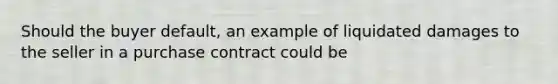 Should the buyer default, an example of liquidated damages to the seller in a purchase contract could be