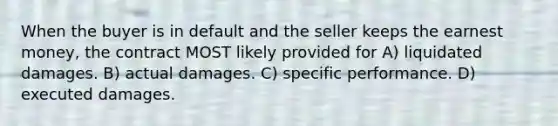 When the buyer is in default and the seller keeps the earnest money, the contract MOST likely provided for A) liquidated damages. B) actual damages. C) specific performance. D) executed damages.