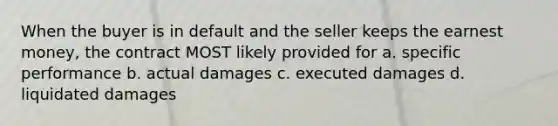 When the buyer is in default and the seller keeps the earnest money, the contract MOST likely provided for a. specific performance b. actual damages c. executed damages d. liquidated damages