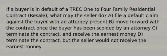 If a buyer is in default of a TREC One to Four Family Residential Contract (Resale), what may the seller do? A) file a default claim against the buyer with an attorney present B) move forward with the contract once the buyer has been scolded by an attorney C) terminate the contract, and receive the earnest money D) terminate the contract, but the seller would not receive the earnest money