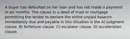 A buyer has defaulted on her loan and has not made a payment in six months. The clause in a deed of trust or mortgage permitting the lender to declare the entire unpaid balance immediately due and payable in this situation is the A) judgment clause. B) forfeiture clause. C) escalator clause. D) acceleration clause.