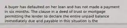 A buyer has defaulted on her loan and has not made a payment in six months. The clause in a deed of trust or mortgage permitting the lender to declare the entire unpaid balance immediately due and payable in this situation is the