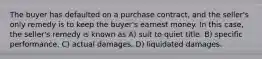 The buyer has defaulted on a purchase contract, and the seller's only remedy is to keep the buyer's earnest money. In this case, the seller's remedy is known as A) suit to quiet title. B) specific performance. C) actual damages. D) liquidated damages.